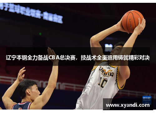 辽宁本钢全力备战CBA总决赛，技战术全面运用铸就精彩对决