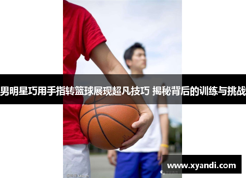 男明星巧用手指转篮球展现超凡技巧 揭秘背后的训练与挑战