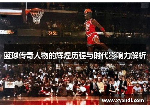 篮球传奇人物的辉煌历程与时代影响力解析