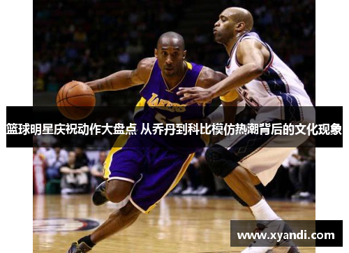 篮球明星庆祝动作大盘点 从乔丹到科比模仿热潮背后的文化现象