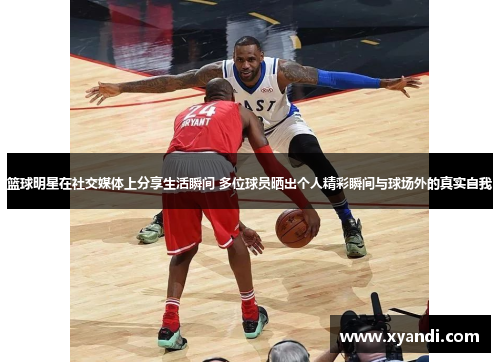篮球明星在社交媒体上分享生活瞬间 多位球员晒出个人精彩瞬间与球场外的真实自我