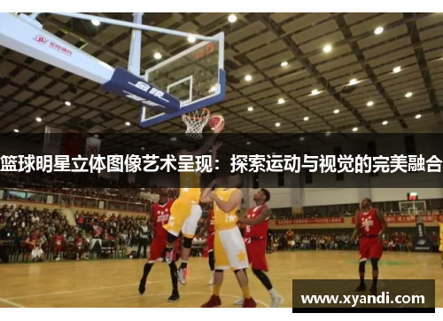 篮球明星立体图像艺术呈现：探索运动与视觉的完美融合