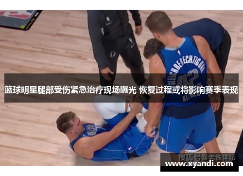 篮球明星腿部受伤紧急治疗现场曝光 恢复过程或将影响赛季表现