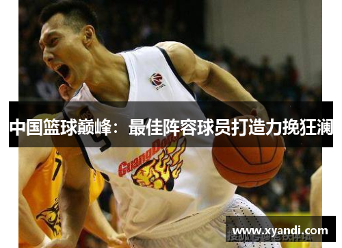 中国篮球巅峰：最佳阵容球员打造力挽狂澜